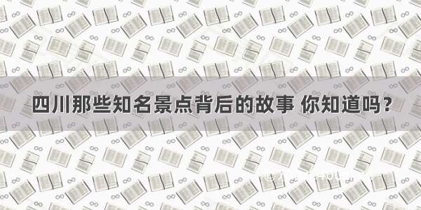 四川那些知名景点背后的故事 你知道吗？