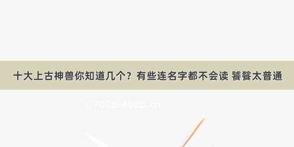 十大上古神兽你知道几个？有些连名字都不会读 饕餮太普通