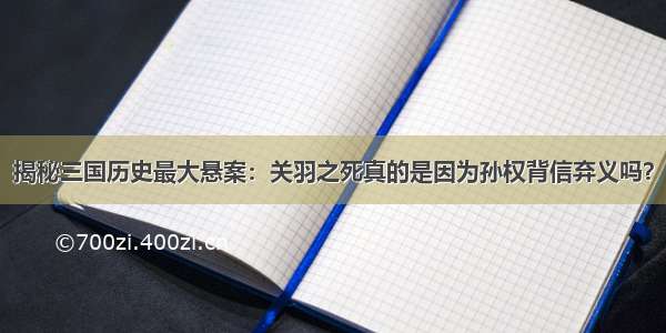 揭秘三国历史最大悬案：关羽之死真的是因为孙权背信弃义吗？