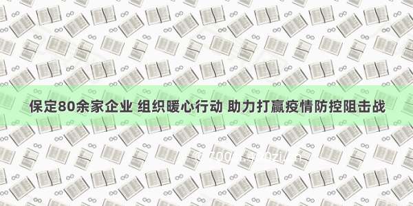 保定80余家企业 组织暖心行动 助力打赢疫情防控阻击战