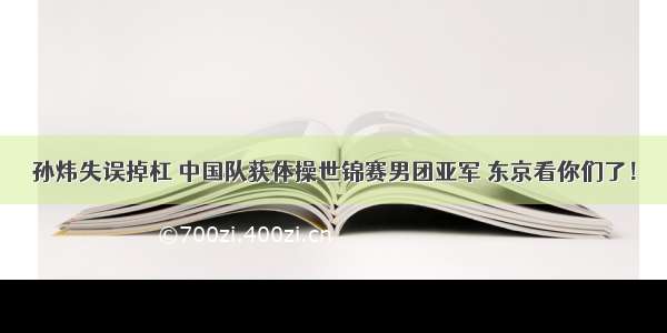 孙炜失误掉杠 中国队获体操世锦赛男团亚军 东京看你们了！