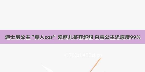 迪士尼公主“真人cos” 爱丽儿笑容超甜 白雪公主还原度99%