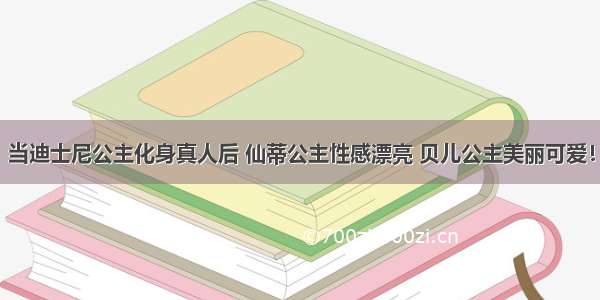 当迪士尼公主化身真人后 仙蒂公主性感漂亮 贝儿公主美丽可爱！