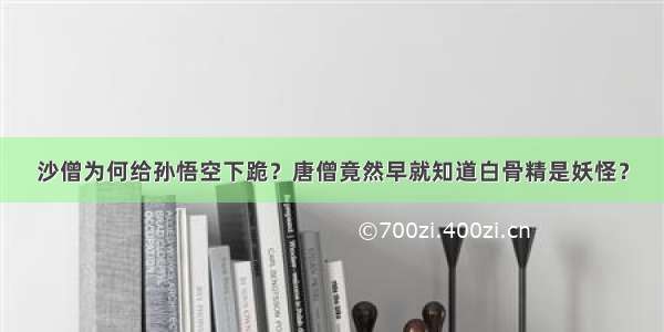 沙僧为何给孙悟空下跪？唐僧竟然早就知道白骨精是妖怪？