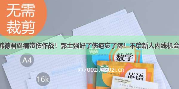 韩德君忍痛带伤作战！郭士强好了伤疤忘了疼！不给新人内线机会！