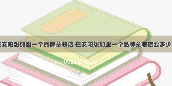 在安阳想加盟一个品牌童装店 在安阳想加盟一个品牌童装店要多少钱