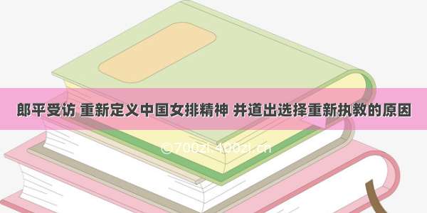 郎平受访 重新定义中国女排精神 并道出选择重新执教的原因