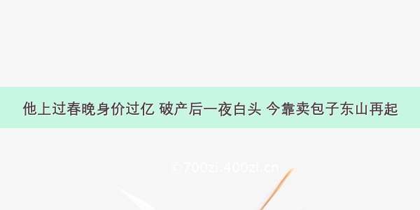 他上过春晚身价过亿 破产后一夜白头 今靠卖包子东山再起