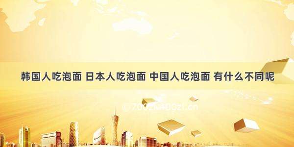 韩国人吃泡面 日本人吃泡面 中国人吃泡面 有什么不同呢