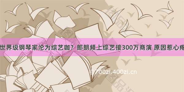 世界级钢琴家沦为综艺咖？郎朗频上综艺接300万商演 原因惹心疼