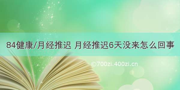 84健康/月经推迟 月经推迟6天没来怎么回事