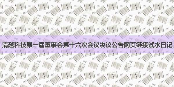 清越科技第一届董事会第十六次会议决议公告网页链接试水日记