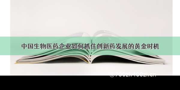 中国生物医药企业如何抓住创新药发展的黄金时机