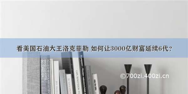 看美国石油大王洛克菲勒 如何让3000亿财富延续6代？