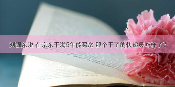 刘强东说 在京东干满5年能买房 那个干了的快递员咋样了？