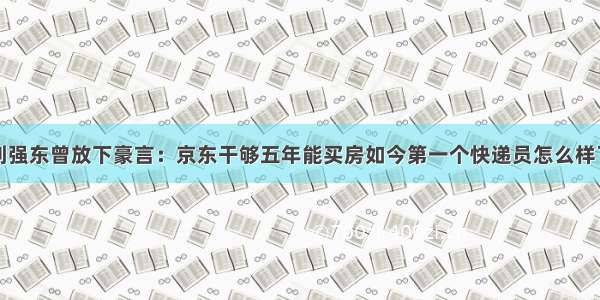 刘强东曾放下豪言：京东干够五年能买房如今第一个快递员怎么样了