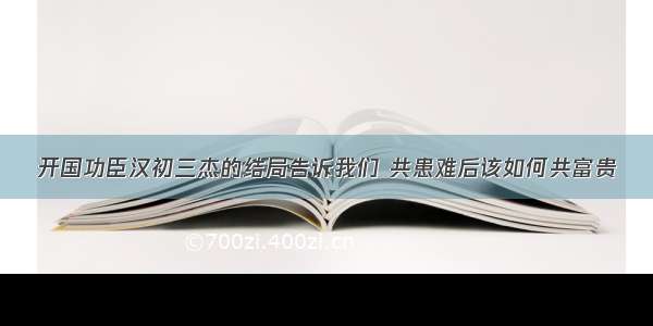 开国功臣汉初三杰的结局告诉我们 共患难后该如何共富贵