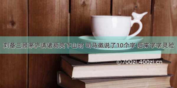 刘备三顾茅庐请诸葛亮下山时 司马徽说了10个字 后来字字灵验