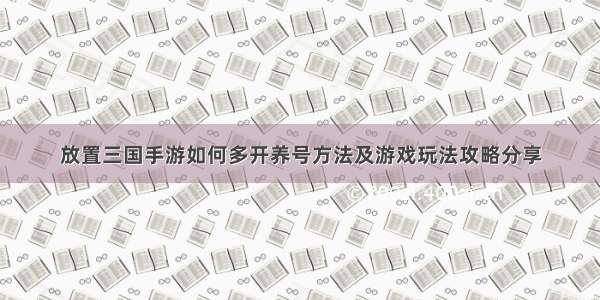 放置三国手游如何多开养号方法及游戏玩法攻略分享