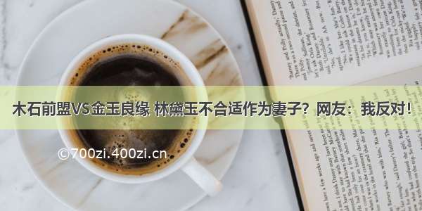 木石前盟VS金玉良缘 林黛玉不合适作为妻子？网友：我反对！