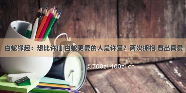 白蛇缘起：想比许仙 白蛇更爱的人是许宣？两次拥抱 看出真爱