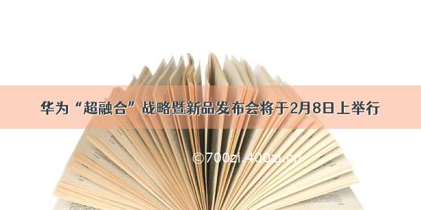 华为“超融合”战略暨新品发布会将于2月8日上举行