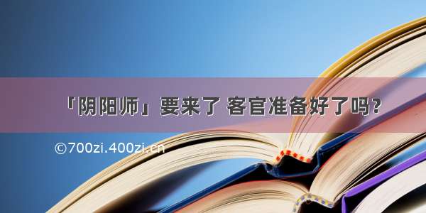 「阴阳师」要来了 客官准备好了吗？