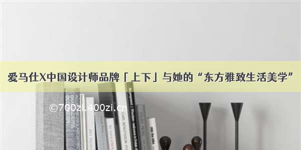 爱马仕X中国设计师品牌「上下」与她的“东方雅致生活美学”