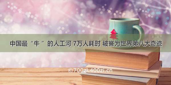 中国最“牛 ”的人工河 7万人耗时 被誉为世界第八大奇迹