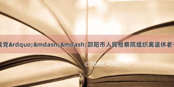 “退休不褪色 离岗不离党”——邵阳市人民检察院组织离退休老干部开展“不忘初心 牢