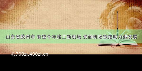 山东省胶州市 有望今年竣工新机场 受到机场铁路助力迎发展