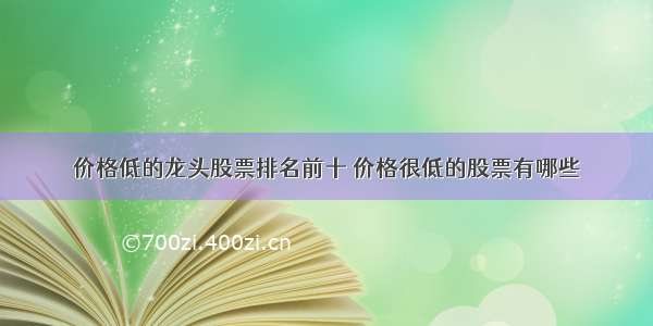 价格低的龙头股票排名前十 价格很低的股票有哪些