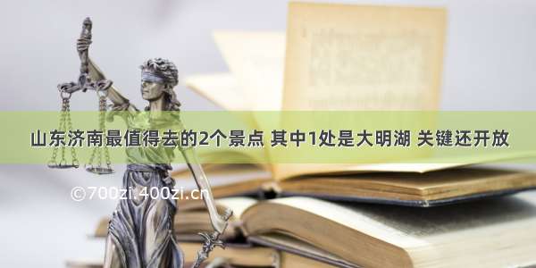 山东济南最值得去的2个景点 其中1处是大明湖 关键还开放