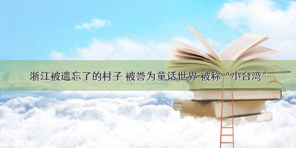 浙江被遗忘了的村子 被誉为童话世界 被称“小台湾”