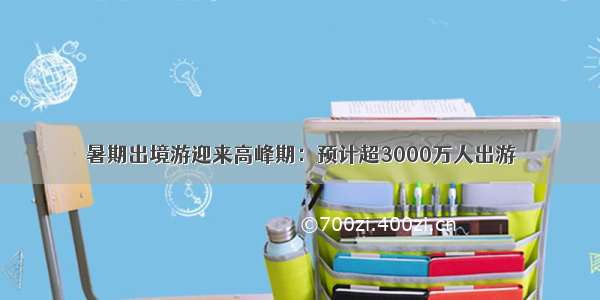 暑期出境游迎来高峰期：预计超3000万人出游