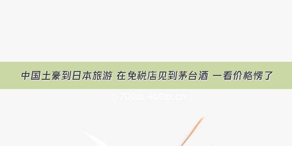 中国土豪到日本旅游 在免税店见到茅台酒 一看价格愣了