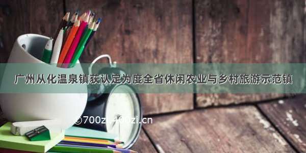 广州从化温泉镇获认定为度全省休闲农业与乡村旅游示范镇