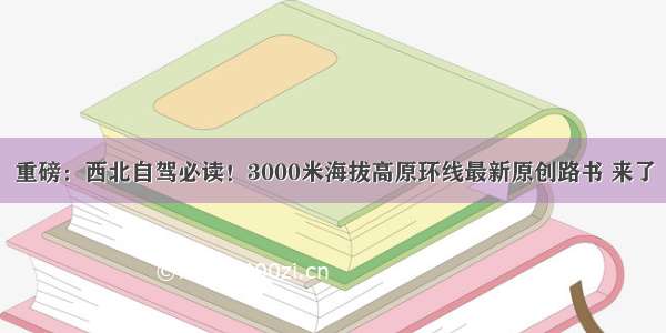 重磅：西北自驾必读！3000米海拔高原环线最新原创路书 来了