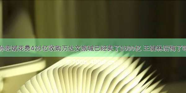 孙宏斌花费436亿收购万达文旅城已经卖了1600亿 王健林后悔了吧