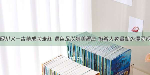 四川又一古镇成功走红 景色足以媲美周庄 但游人数量却少得可怜