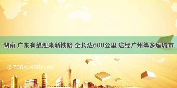 湖南 广东有望迎来新铁路 全长达600公里 途经广州等多座城市