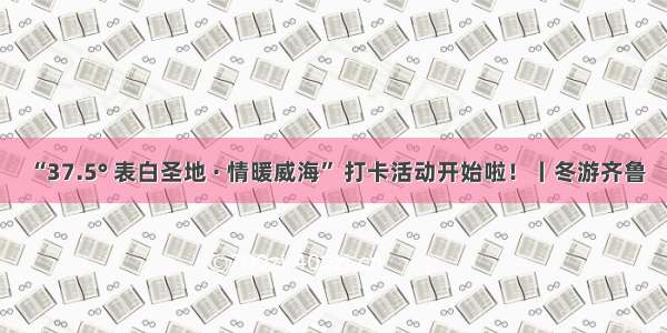 “37.5° 表白圣地 · 情暖威海” 打卡活动开始啦！丨冬游齐鲁