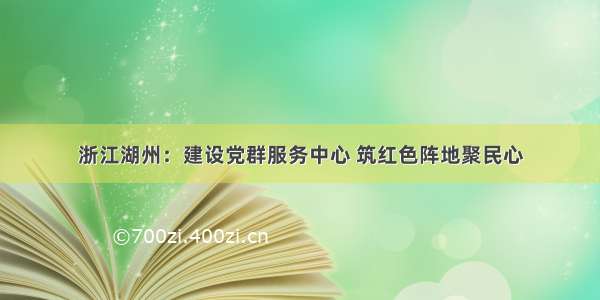 浙江湖州：建设党群服务中心 筑红色阵地聚民心