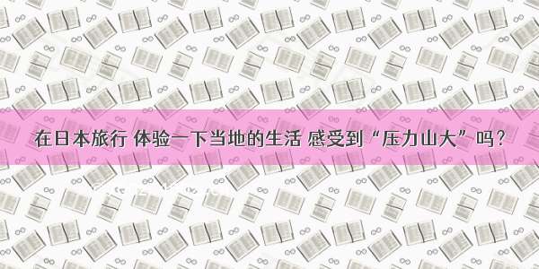 在日本旅行 体验一下当地的生活 感受到“压力山大”吗？