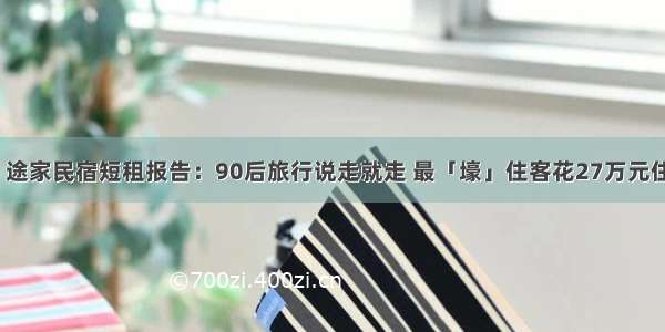 最前线丨途家民宿短租报告：90后旅行说走就走 最「壕」住客花27万元住5套公寓