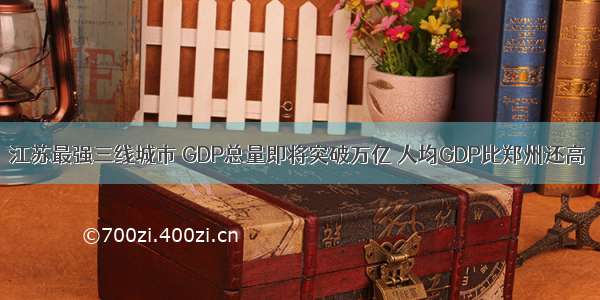 江苏最强三线城市 GDP总量即将突破万亿 人均GDP比郑州还高