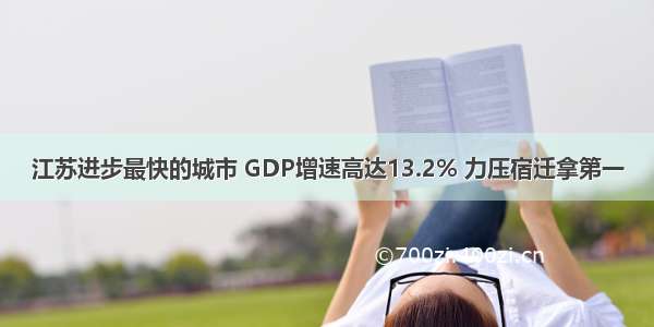江苏进步最快的城市 GDP增速高达13.2% 力压宿迁拿第一