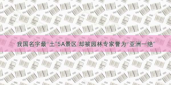 我国名字最“土”5A景区 却被园林专家誉为“亚洲一绝”