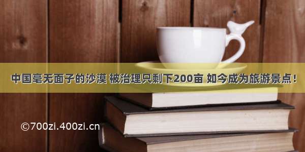 中国毫无面子的沙漠 被治理只剩下200亩 如今成为旅游景点！