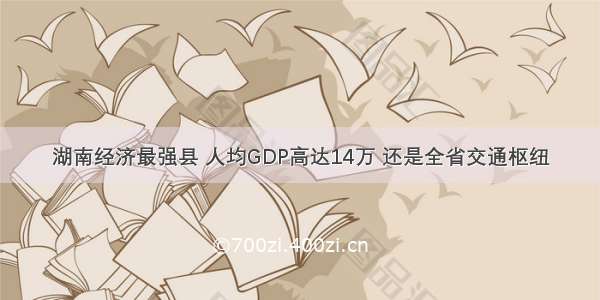 湖南经济最强县 人均GDP高达14万 还是全省交通枢纽